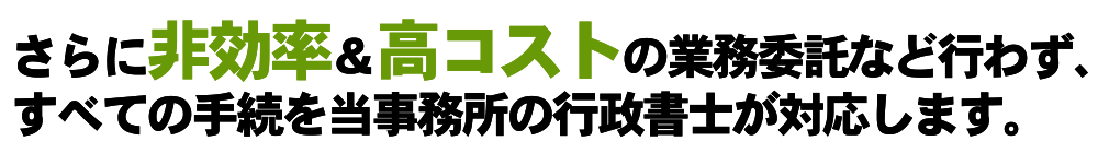 さらに非効率&高コストの業務委託などは行わず、すべての手続を当事務所の行政書士が対応します。
