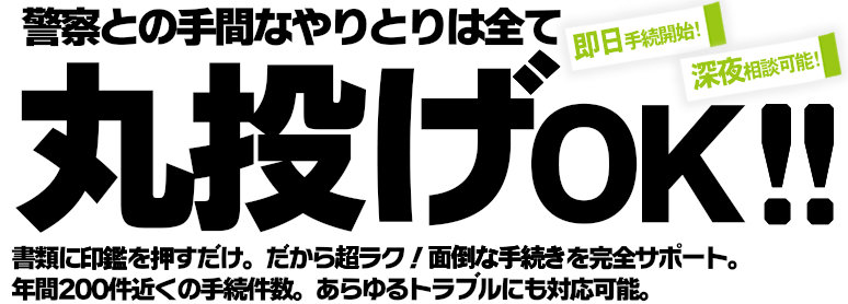 警察との手間なやりとりは全て丸投げOK!書類に印鑑を押すだけだから超ラク!面倒な手続きを完全サポート。年間200件近くの手続件数であらゆるトラブルにも対応可能です。